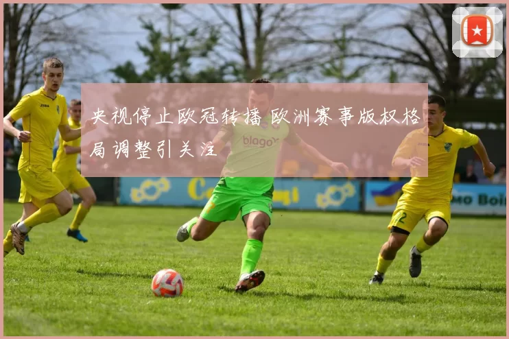 央视停止欧冠转播 欧洲赛事版权格局调整引关注