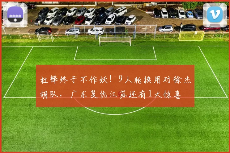 杜锋终于不作妖！9人轮换用对徐杰胡队，广东复仇江苏还有1大惊喜