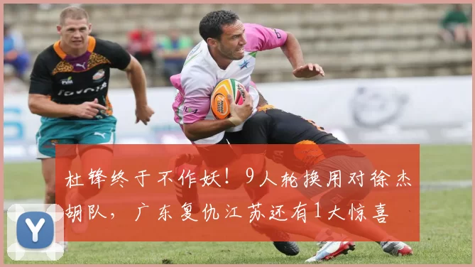 杜锋终于不作妖！9人轮换用对徐杰胡队，广东复仇江苏还有1大惊喜