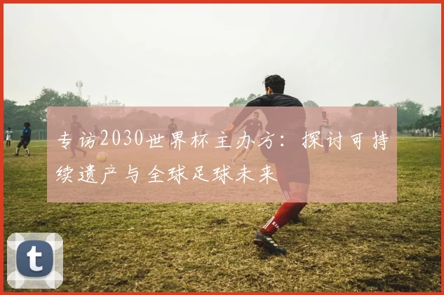 专访2030世界杯主办方：探讨可持续遗产与全球足球未来