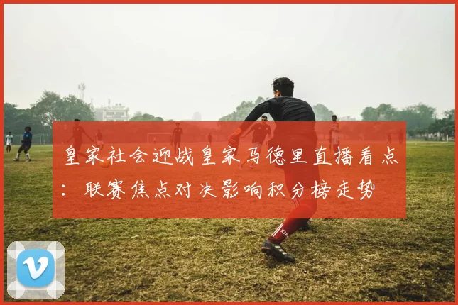 皇家社会迎战皇家马德里直播看点：联赛焦点对决影响积分榜走势