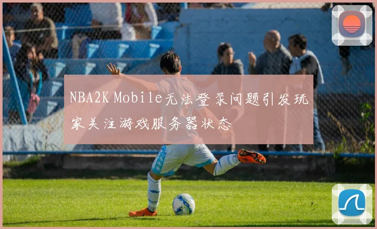 NBA2K Mobile无法登录问题引发玩家关注游戏服务器状态