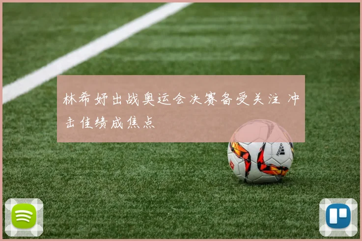 林希妤出战奥运会决赛备受关注 冲击佳绩成焦点