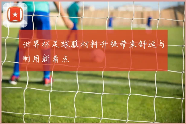 世界杯足球服材料升级带来舒适与耐用新看点