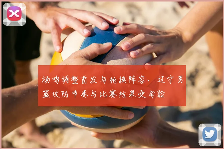 杨鸣调整首发与轮换阵容，辽宁男篮攻防节奏与比赛结果受考验