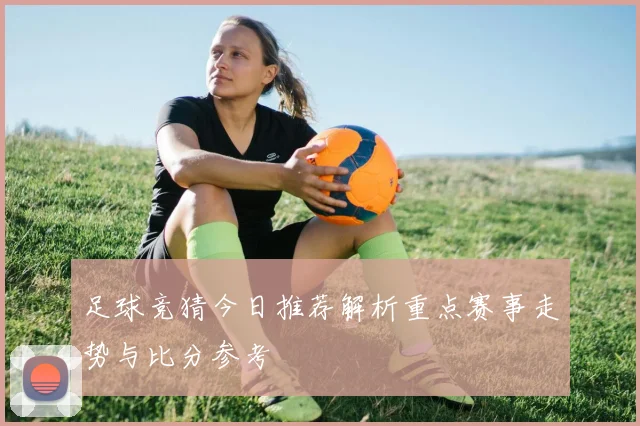 足球竞猜今日推荐解析重点赛事走势与比分参考