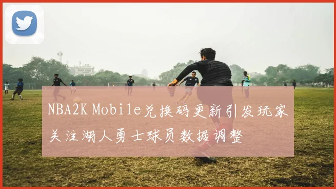 NBA2K Mobile兑换码更新引发玩家关注湖人勇士球员数据调整