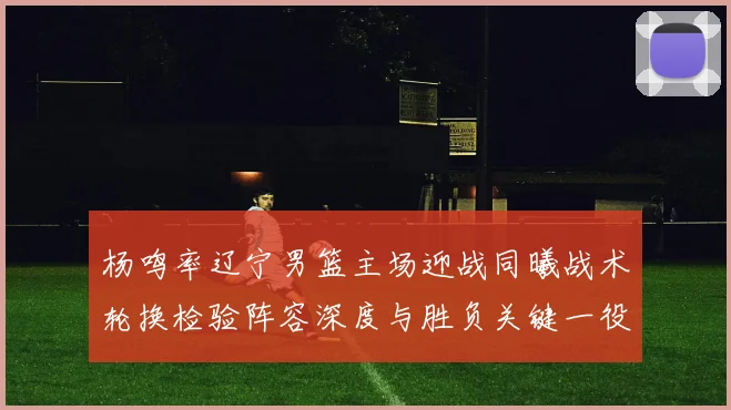 杨鸣率辽宁男篮主场迎战同曦战术轮换检验阵容深度与胜负关键一役