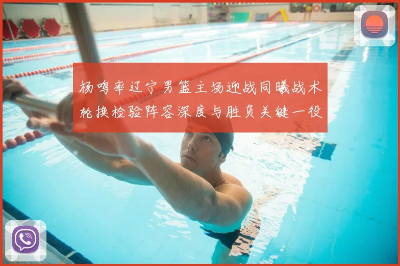 杨鸣率辽宁男篮主场迎战同曦战术轮换检验阵容深度与胜负关键一役