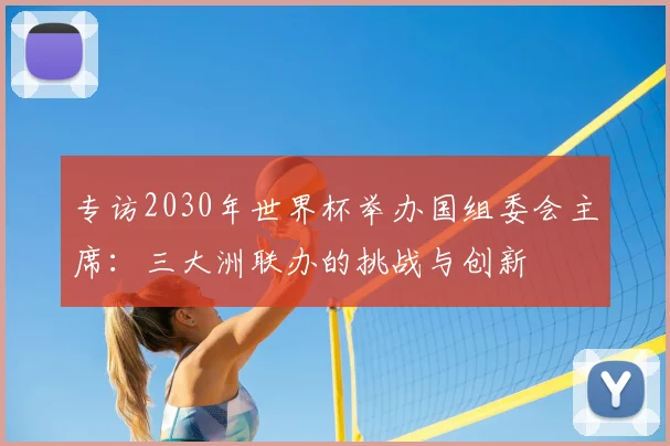 专访2030年世界杯举办国组委会主席:三大洲联办的挑战与创新