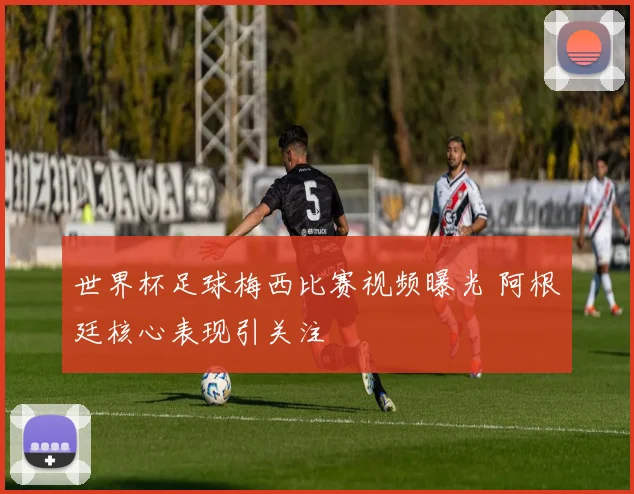 世界杯足球梅西比赛视频曝光 阿根廷核心表现引关注