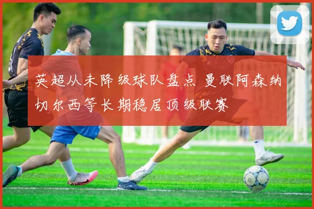 英超从未降级球队盘点 曼联阿森纳切尔西等长期稳居顶级联赛