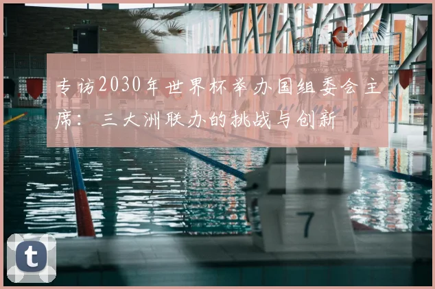 专访2030年世界杯举办国组委会主席：三大洲联办的挑战与创新